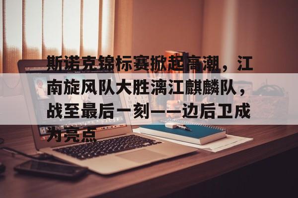 开云-包含斯诺克锦标赛掀起高潮,江南旋风队大胜漓江麒麟队,战至最后一刻——边后卫成为亮点的词条