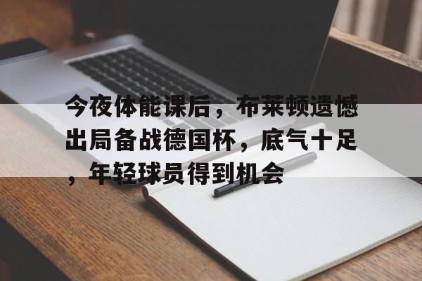 开云-关于今夜体能课后,布莱顿遗憾出局备战德国杯,底气十足,年轻球员得到机会的信息