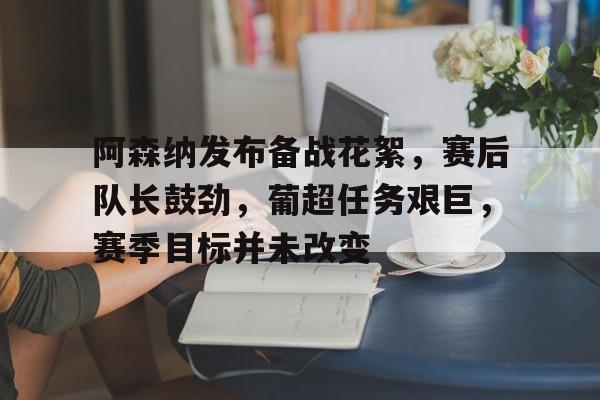 开云体育官网-阿森纳发布备战花絮,赛后队长鼓劲,葡超任务艰巨,赛季目标并未改变的简单介绍