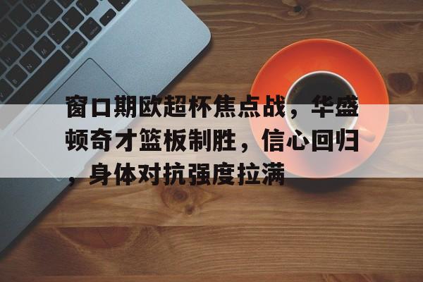 kaiyun.com-窗口期欧超杯焦点战,华盛顿奇才篮板制胜,信心回归,身体对抗强度拉满的简单介绍